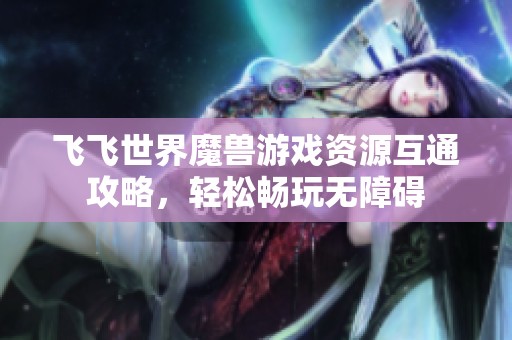飞飞世界魔兽游戏资源互通攻略，轻松畅玩无障碍