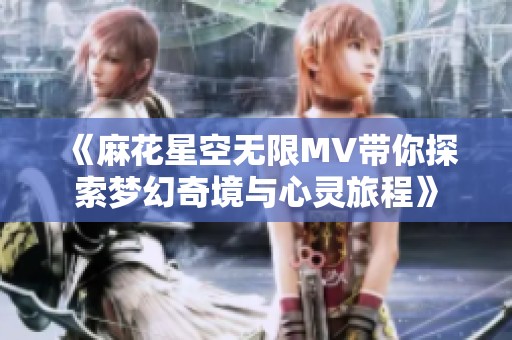 《麻花星空无限MV带你探索梦幻奇境与心灵旅程》