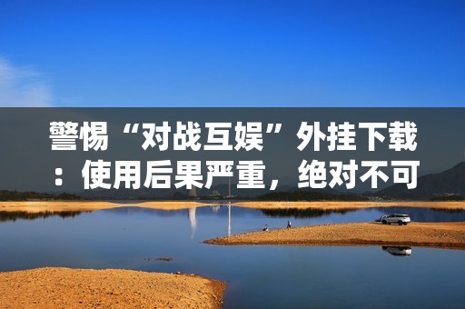 警惕“对战互娱”外挂下载：使用后果严重，绝对不可尝试！