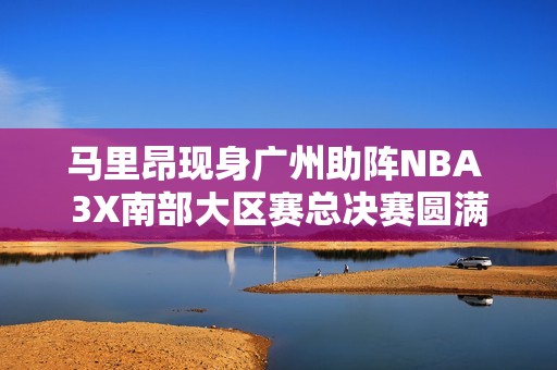 马里昂现身广州助阵NBA 3X南部大区赛总决赛圆满落幕