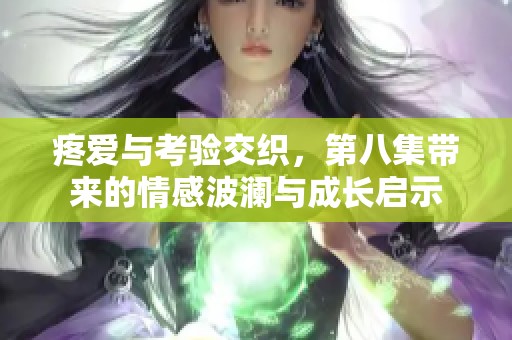 疼爱与考验交织，第八集带来的情感波澜与成长启示
