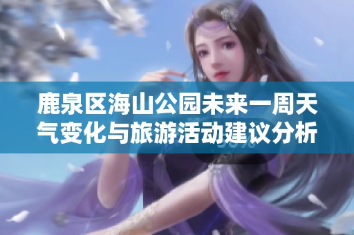 鹿泉区海山公园未来一周天气变化与旅游活动建议分析