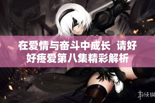 在爱情与奋斗中成长  请好好疼爱第八集精彩解析