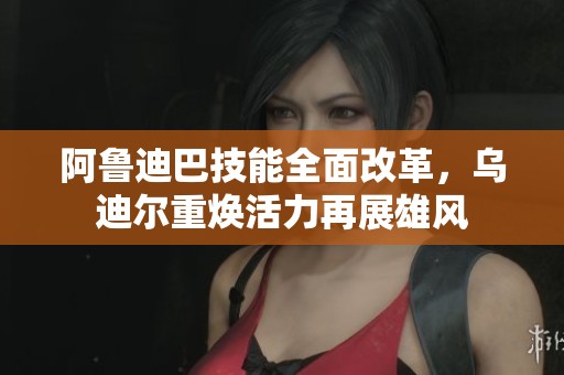 阿鲁迪巴技能全面改革，乌迪尔重焕活力再展雄风