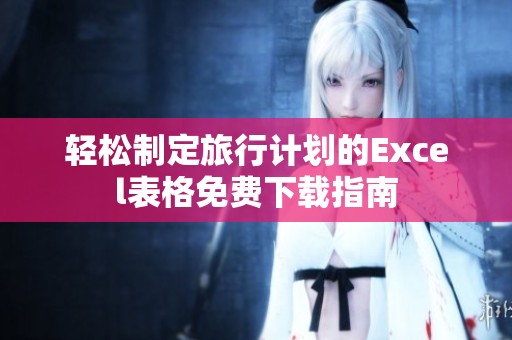 轻松制定旅行计划的Excel表格免费下载指南