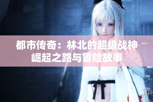 都市传奇：林北的超级战神崛起之路与冒险故事
