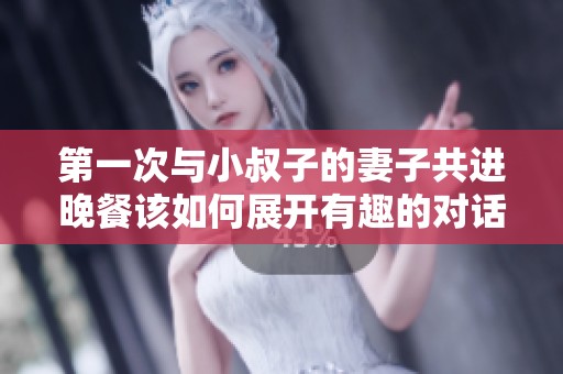 第一次与小叔子的妻子共进晚餐该如何展开有趣的对话