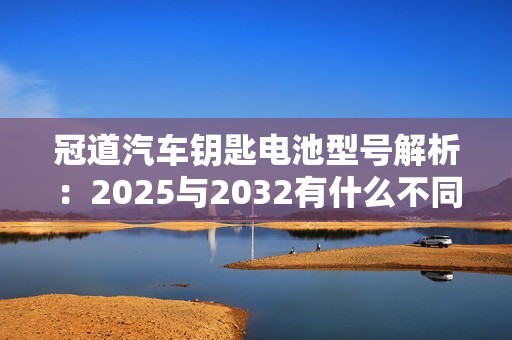 冠道汽车钥匙电池型号解析：2025与2032有什么不同