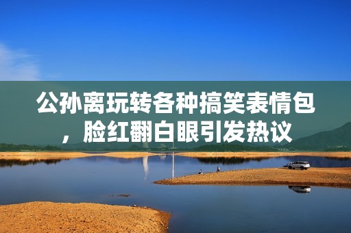 公孙离玩转各种搞笑表情包，脸红翻白眼引发热议