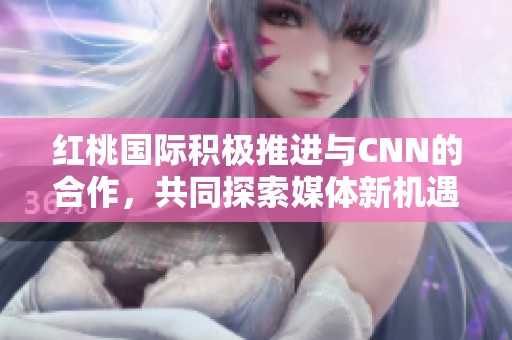 红桃国际积极推进与CNN的合作，共同探索媒体新机遇