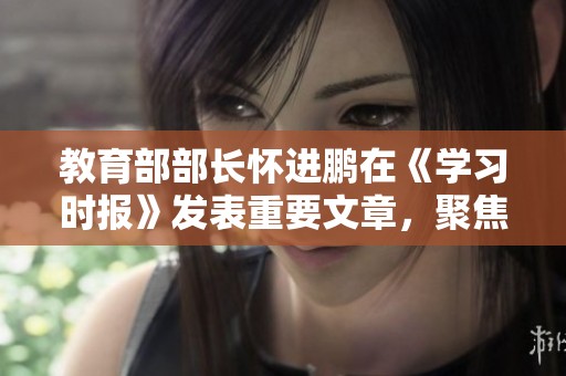教育部部长怀进鹏在《学习时报》发表重要文章，聚焦教育改革与发展方向