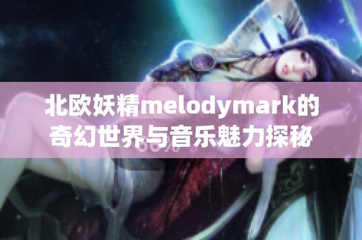 北欧妖精melodymark的奇幻世界与音乐魅力探秘