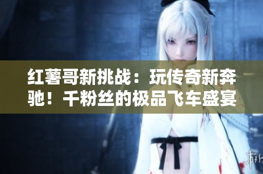 红薯哥新挑战：玩传奇新奔驰！千粉丝的极品飞车盛宴