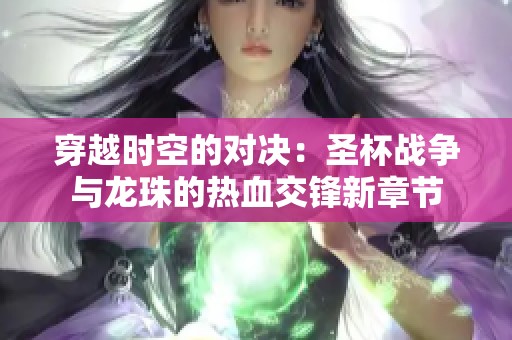 穿越时空的对决：圣杯战争与龙珠的热血交锋新章节