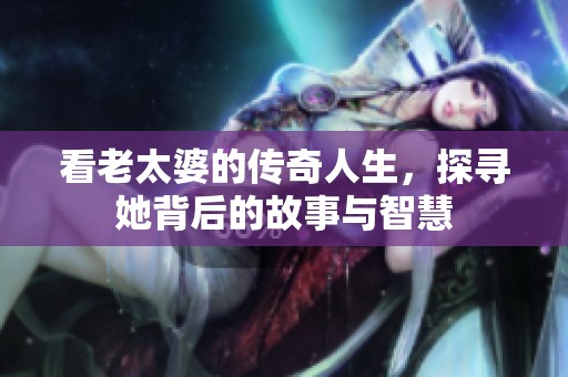 看老太婆的传奇人生，探寻她背后的故事与智慧