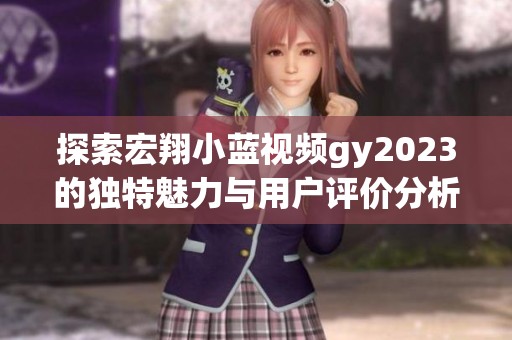 探索宏翔小蓝视频gy2023的独特魅力与用户评价分析