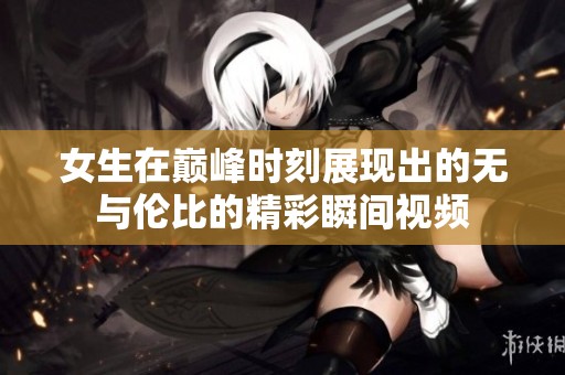 女生在巅峰时刻展现出的无与伦比的精彩瞬间视频