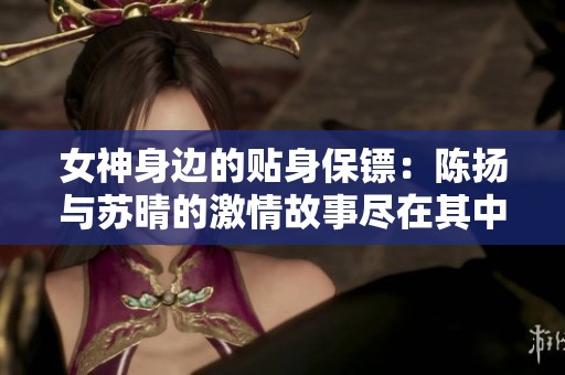 女神身边的贴身保镖：陈扬与苏晴的激情故事尽在其中