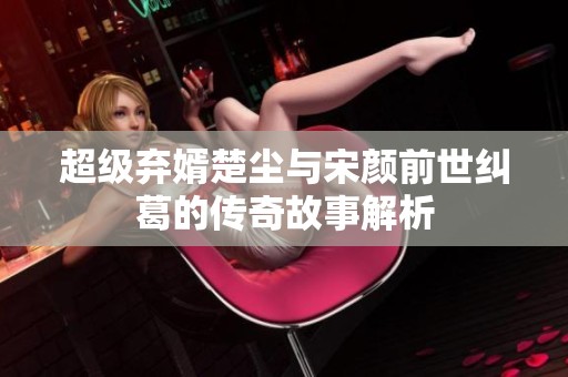 超级弃婿楚尘与宋颜前世纠葛的传奇故事解析