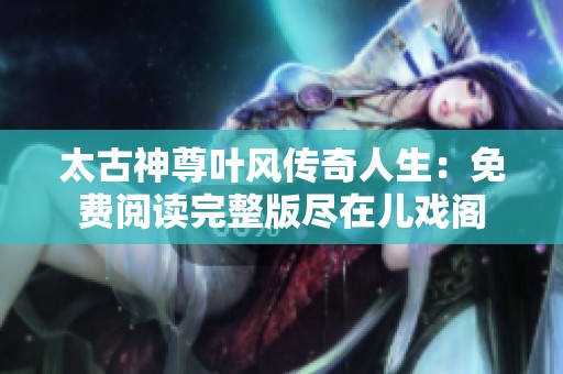 太古神尊叶风传奇人生：免费阅读完整版尽在儿戏阁