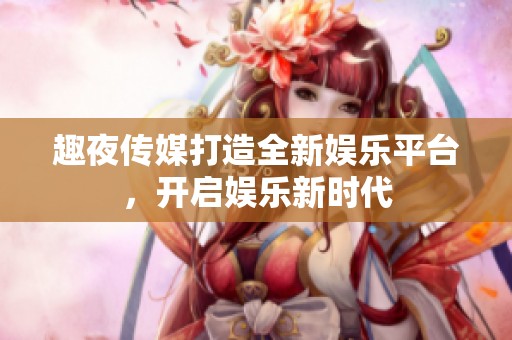 趣夜传媒打造全新娱乐平台，开启娱乐新时代