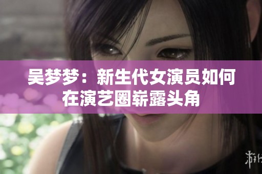 吴梦梦：新生代女演员如何在演艺圈崭露头角