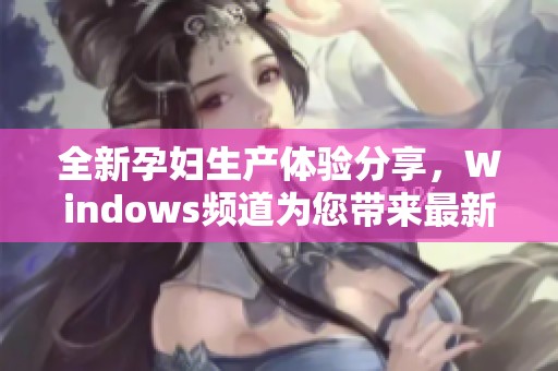 全新孕妇生产体验分享，Windows频道为您带来最新动态