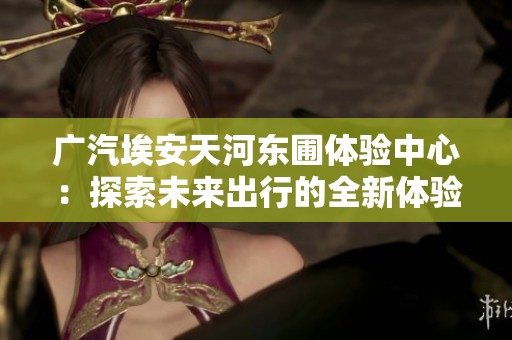 广汽埃安天河东圃体验中心：探索未来出行的全新体验