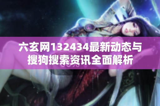 六玄网132434最新动态与搜狗搜索资讯全面解析