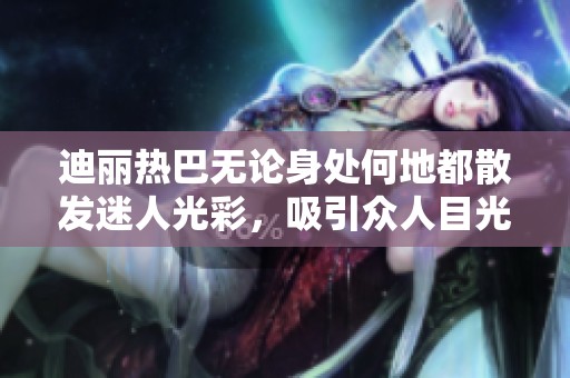 迪丽热巴无论身处何地都散发迷人光彩，吸引众人目光