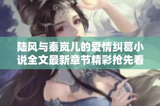 陆风与秦岚儿的爱情纠葛小说全文最新章节精彩抢先看