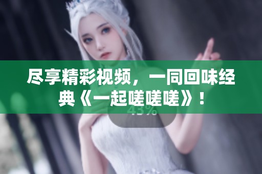尽享精彩视频，一同回味经典《一起嗟嗟嗟》！
