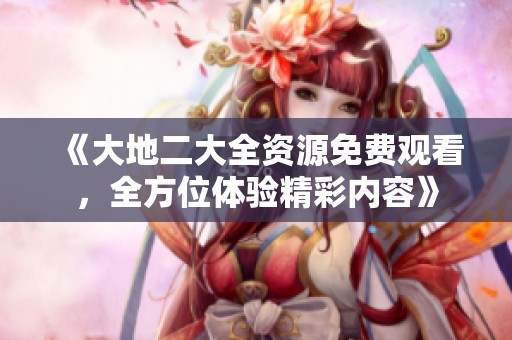 《大地二大全资源免费观看，全方位体验精彩内容》