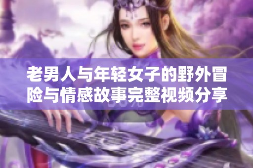 老男人与年轻女子的野外冒险与情感故事完整视频分享
