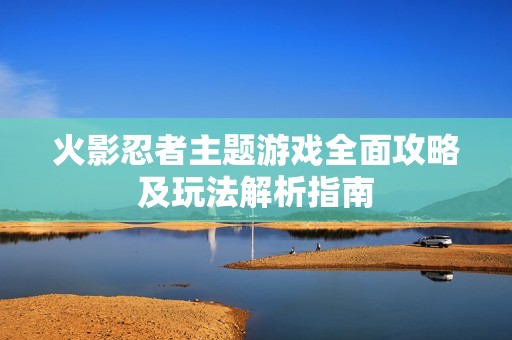 火影忍者主题游戏全面攻略及玩法解析指南