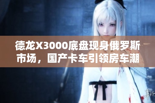 德龙X3000底盘现身俄罗斯市场，国产卡车引领房车潮流