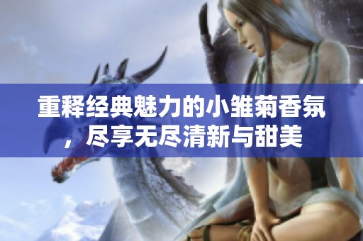 重释经典魅力的小雏菊香氛，尽享无尽清新与甜美