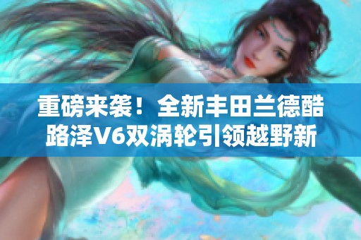 重磅来袭！全新丰田兰德酷路泽V6双涡轮引领越野新风潮