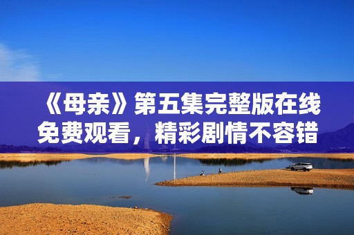 《母亲》第五集完整版在线免费观看，精彩剧情不容错过
