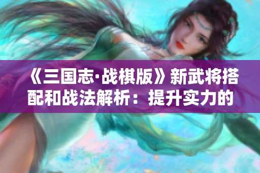 《三国志·战棋版》新武将搭配和战法解析：提升实力的策略指南