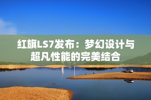 红旗LS7发布：梦幻设计与超凡性能的完美结合