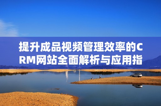 提升成品视频管理效率的CRM网站全面解析与应用指南