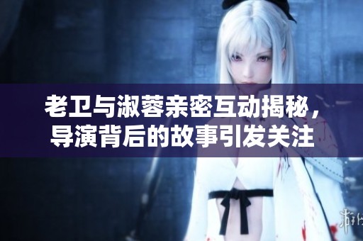 老卫与淑蓉亲密互动揭秘，导演背后的故事引发关注