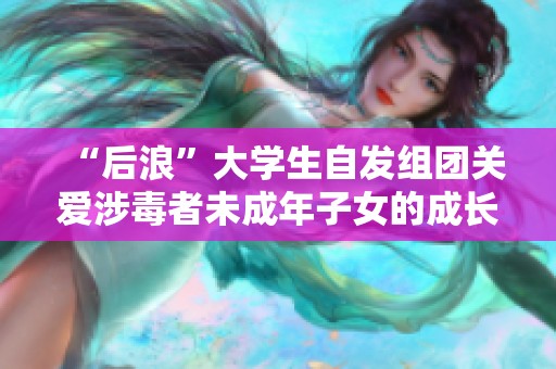 “后浪”大学生自发组团关爱涉毒者未成年子女的成长与未来