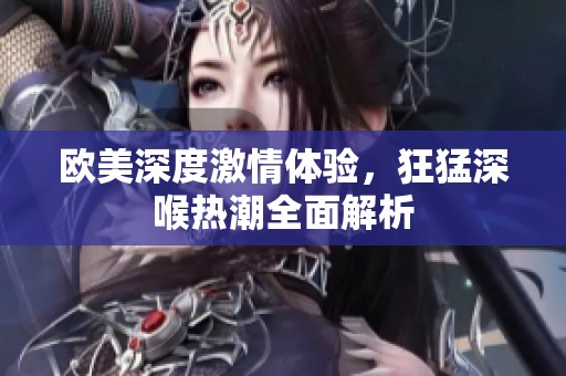欧美深度激情体验，狂猛深喉热潮全面解析