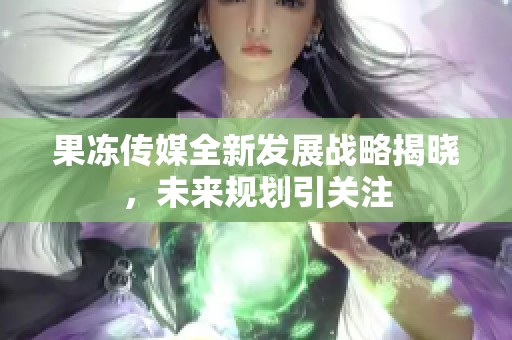 果冻传媒全新发展战略揭晓，未来规划引关注