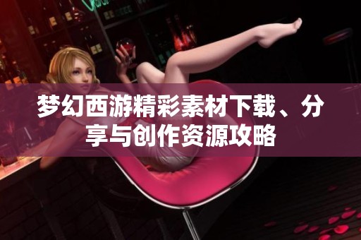 梦幻西游精彩素材下载、分享与创作资源攻略