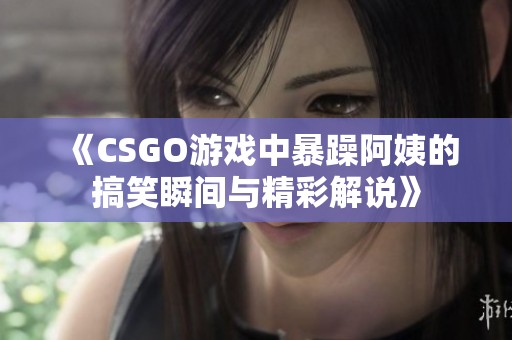 《CSGO游戏中暴躁阿姨的搞笑瞬间与精彩解说》