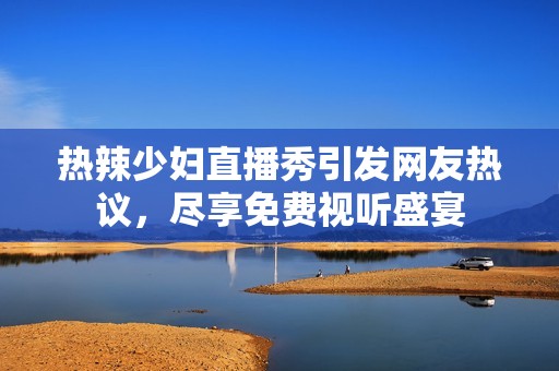 热辣少妇直播秀引发网友热议，尽享免费视听盛宴