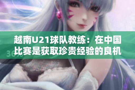 越南U21球队教练：在中国比赛是获取珍贵经验的良机